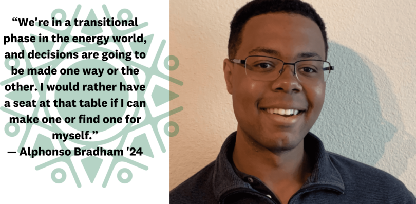 Alphonso Bradham with text that reads We're in a transitional phase in the energy world, and decisions are going to be made one way or the other. I would rather have a seat at that table if I can make one or find one for myself. Alphonso Bradham '24